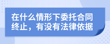 在什么情形下委托合同終止，有沒(méi)有法律依據(jù)