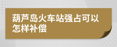 葫蘆島火車站強(qiáng)占可以怎樣補(bǔ)償