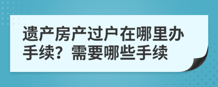 遺產(chǎn)房產(chǎn)過戶在哪里辦手續(xù)？需要哪些手續(xù)