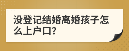 沒登記結(jié)婚離婚孩子怎么上戶口？