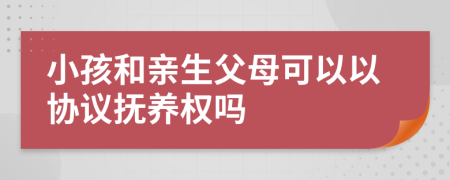 小孩和親生父母可以以協(xié)議撫養(yǎng)權(quán)嗎