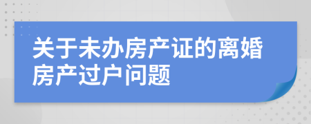 關(guān)于未辦房產(chǎn)證的離婚房產(chǎn)過(guò)戶(hù)問(wèn)題