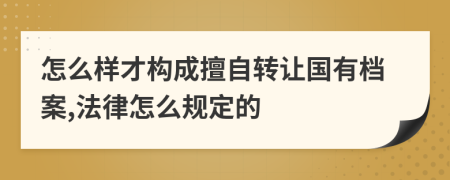 怎么樣才構(gòu)成擅自轉(zhuǎn)讓國有檔案,法律怎么規(guī)定的
