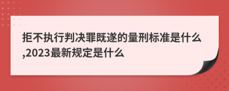 拒不執(zhí)行判決罪既遂的量刑標準是什么,2023最新規(guī)定是什么