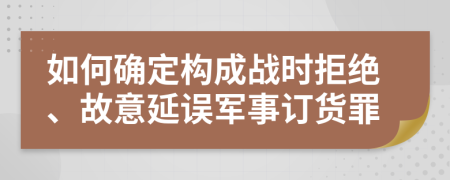 如何確定構(gòu)成戰(zhàn)時拒絕、故意延誤軍事訂貨罪