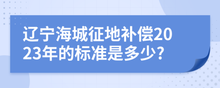 遼寧海城征地補償2023年的標(biāo)準(zhǔn)是多少?