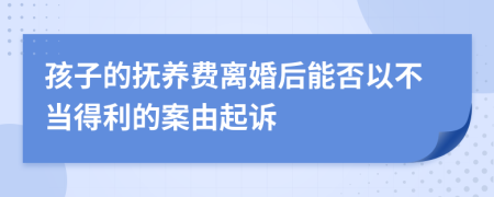 孩子的撫養(yǎng)費離婚后能否以不當(dāng)?shù)美陌赣善鹪V