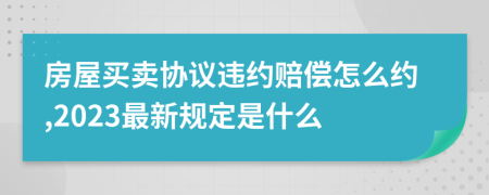 房屋買賣協(xié)議違約賠償怎么約,2023最新規(guī)定是什么