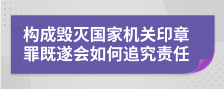 構(gòu)成毀滅國家機(jī)關(guān)印章罪既遂會(huì)如何追究責(zé)任