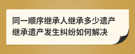 同一順序繼承人繼承多少遺產繼承遺產發(fā)生糾紛如何解決