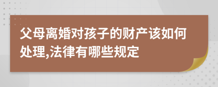 父母離婚對孩子的財產(chǎn)該如何處理,法律有哪些規(guī)定