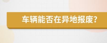 車(chē)輛能否在異地報(bào)廢？