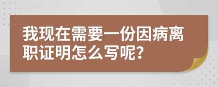 我現(xiàn)在需要一份因病離職證明怎么寫呢？
