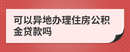 可以異地辦理住房公積金貸款嗎