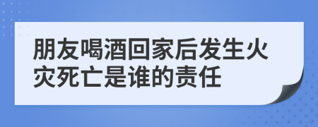 朋友喝酒回家后發(fā)生火災死亡是誰的責任