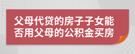 父母代貸的房子子女能否用父母的公積金買房
