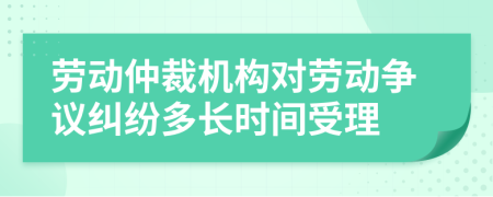 勞動仲裁機構(gòu)對勞動爭議糾紛多長時間受理