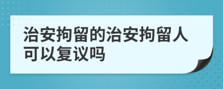 治安拘留的治安拘留人可以復(fù)議嗎