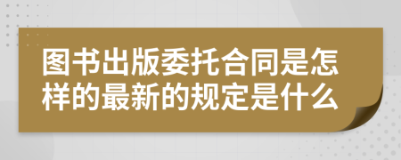 圖書出版委托合同是怎樣的最新的規(guī)定是什么