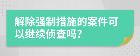 解除強制措施的案件可以繼續(xù)偵查嗎？