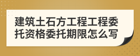 建筑土石方工程工程委托資格委托期限怎么寫
