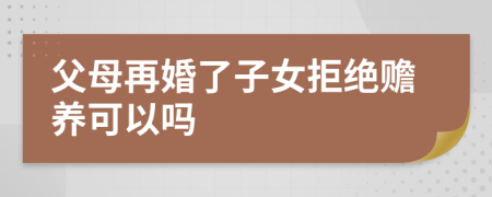 父母再婚了子女拒絕贍養(yǎng)可以嗎