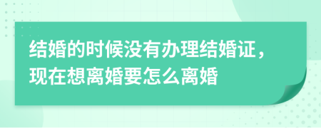結(jié)婚的時(shí)候沒有辦理結(jié)婚證，現(xiàn)在想離婚要怎么離婚