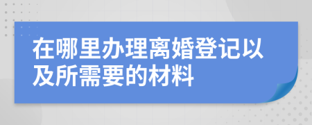 在哪里辦理離婚登記以及所需要的材料