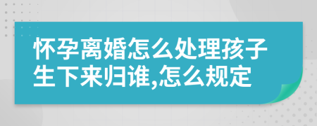 懷孕離婚怎么處理孩子生下來歸誰,怎么規(guī)定