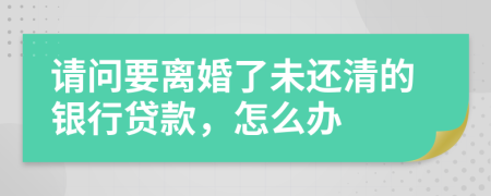 請問要離婚了未還清的銀行貸款，怎么辦