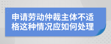 申請勞動仲裁主體不適格這種情況應(yīng)如何處理