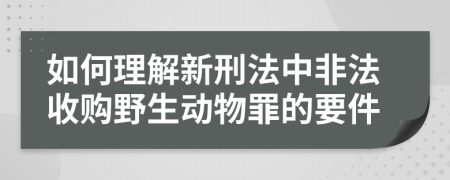 如何理解新刑法中非法收購(gòu)野生動(dòng)物罪的要件