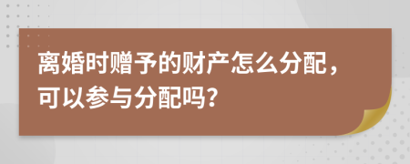 離婚時贈予的財產(chǎn)怎么分配，可以參與分配嗎？