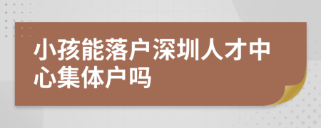 小孩能落戶深圳人才中心集體戶嗎