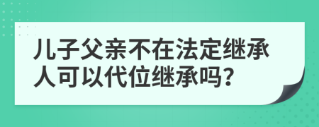 兒子父親不在法定繼承人可以代位繼承嗎？