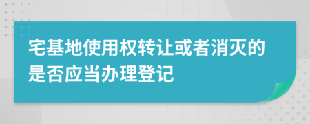 宅基地使用權(quán)轉(zhuǎn)讓或者消滅的是否應(yīng)當(dāng)辦理登記