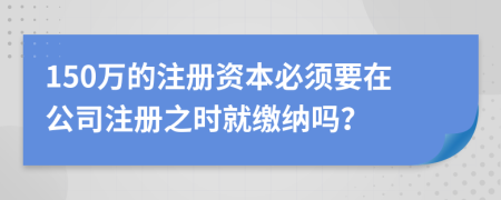 150萬的注冊資本必須要在公司注冊之時就繳納嗎？