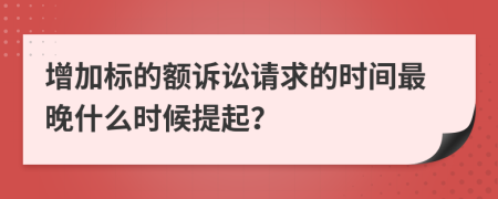 增加標的額訴訟請求的時間最晚什么時候提起？