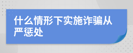什么情形下實(shí)施詐騙從嚴(yán)懲處