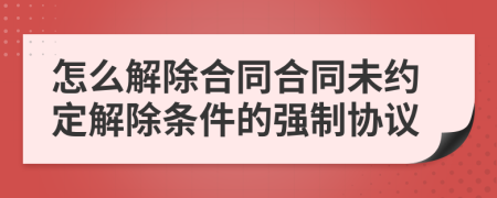 怎么解除合同合同未約定解除條件的強(qiáng)制協(xié)議