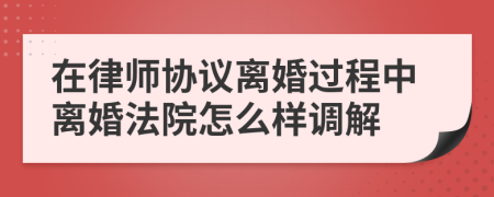 在律師協(xié)議離婚過程中離婚法院怎么樣調(diào)解