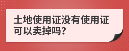 土地使用證沒有使用證可以賣掉嗎？