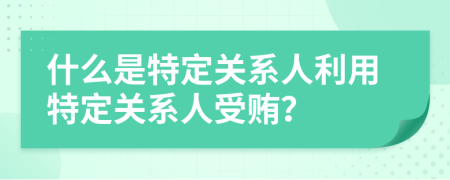 什么是特定關(guān)系人利用特定關(guān)系人受賄？