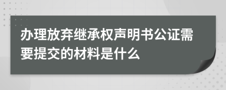 辦理放棄繼承權(quán)聲明書公證需要提交的材料是什么