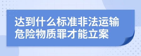 達(dá)到什么標(biāo)準(zhǔn)非法運(yùn)輸危險(xiǎn)物質(zhì)罪才能立案