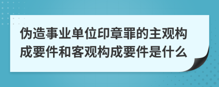 偽造事業(yè)單位印章罪的主觀構(gòu)成要件和客觀構(gòu)成要件是什么