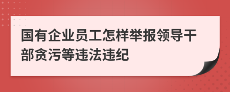 國有企業(yè)員工怎樣舉報領(lǐng)導(dǎo)干部貪污等違法違紀(jì)