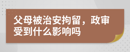 父母被治安拘留，政審受到什么影響嗎