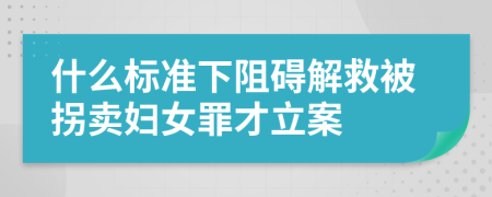 什么標準下阻礙解救被拐賣婦女罪才立案