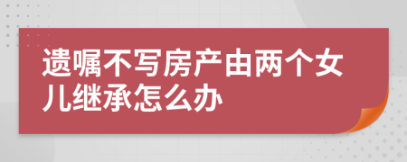 遺囑不寫房產(chǎn)由兩個女兒繼承怎么辦